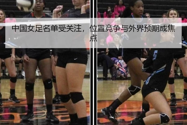 中国女足名单受关注，位置竞争与外界预期成焦点