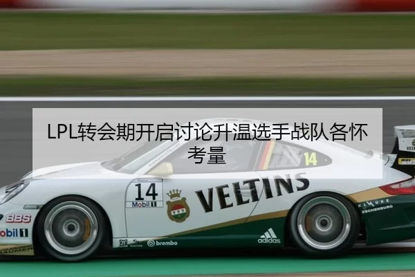 LPL转会期开启讨论升温选手战队各怀考量